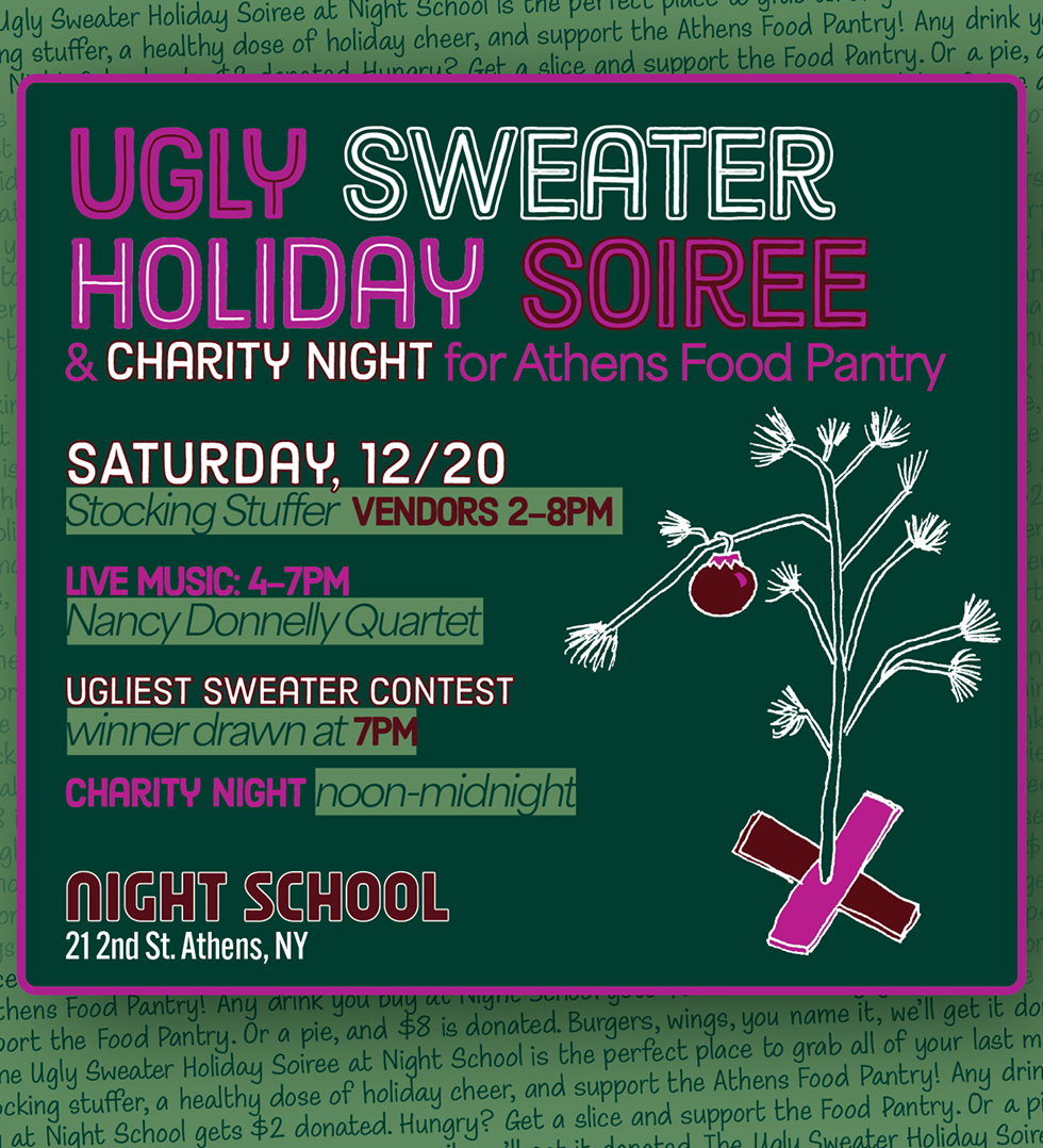 Ugly Sweater Holiday Soiree at Night School. Saturday, 12/20 all day. Stocking Stuffer Vendors from 2-8pm, Live Music by the Nancy Donnelly Quartet from 4-7pm, Ugliest Sweater Contest winner drawn at 7pm, Charity Night noon-midnight supporting the Athens Food Pantry.